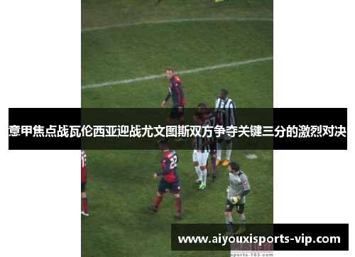意甲焦点战瓦伦西亚迎战尤文图斯双方争夺关键三分的激烈对决
